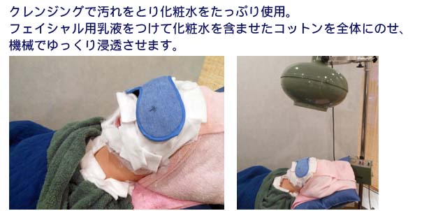 クレンジグで汚れをとり化粧水たっぷ使用。
フェイシャル用乳液をつけて化粧水含ませたコットンを全体にのせ、機械でゆっくり吸収させます。