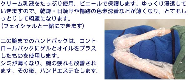 ハンドエステ 沢山のクリーム乳液をたっぷり使用、 ビニールで保護。ゆっくり浸透していきますので、乾燥・日焼けや傷跡の色素沈着などがうすくなり、とてもしっとりして綺麗になります。(フェイシャルと一緒にできます)