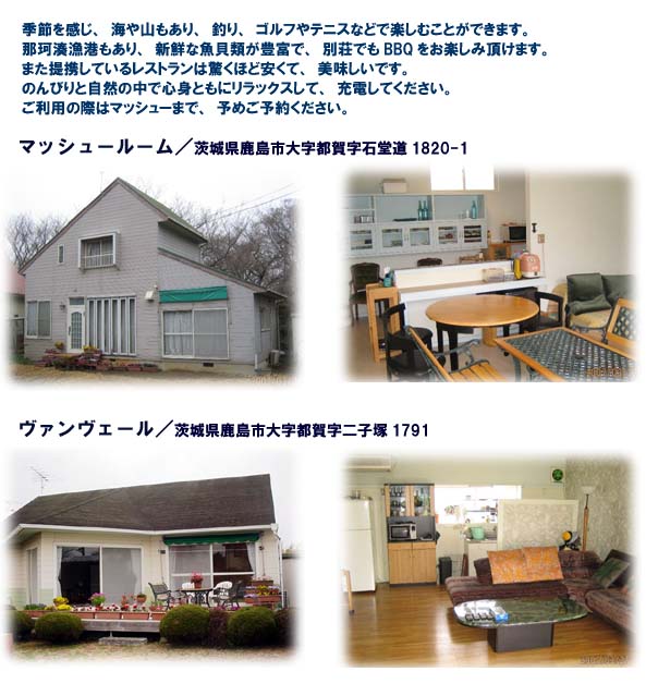 季節を感じ、海や山もあり、ゴルフやテニスなどで楽しむことができます。新鮮な魚貝類が豊富で、別荘でもBBQをお楽しみ頂けます。
また提携しているレストランは驚くほど安くて、美味しいです。のんびりと自然の中で心身ともにリラックスして、充電してください。ご利用の際はマッシューまで、予めご予約ください。
マッシュールーム 茨城県鹿島市大字都賀字石堂道1820-1
ヴァンヴェール 茨城県鹿島市大字都賀字二子塚1791